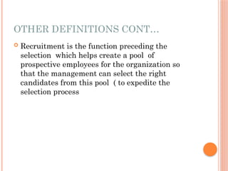 OTHER DEFINITIONS CONT…
 Recruitment is the function preceding the
selection which helps create a pool of
prospective employees for the organization so
that the management can select the right
candidates from this pool ( to expedite the
selection process
 