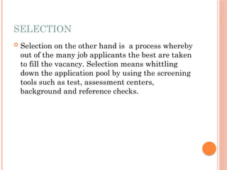 SELECTION
 Selection on the other hand is a process whereby
out of the many job applicants the best are taken
to fill the vacancy. Selection means whittling
down the application pool by using the screening
tools such as test, assessment centers,
background and reference checks.
 
