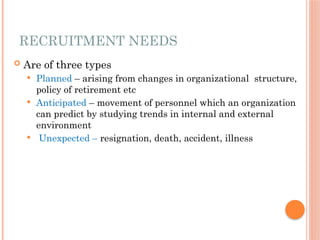 RECRUITMENT NEEDS
 Are of three types
 Planned – arising from changes in organizational structure,
policy of retirement etc
 Anticipated – movement of personnel which an organization
can predict by studying trends in internal and external
environment
 Unexpected – resignation, death, accident, illness
 