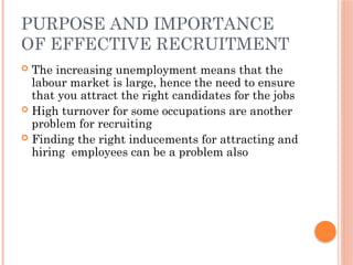 PURPOSE AND IMPORTANCE
OF EFFECTIVE RECRUITMENT
 The increasing unemployment means that the
labour market is large, hence the need to ensure
that you attract the right candidates for the jobs
 High turnover for some occupations are another
problem for recruiting
 Finding the right inducements for attracting and
hiring employees can be a problem also
 