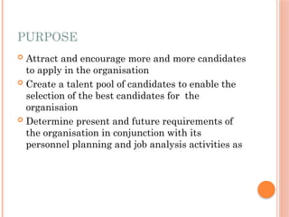 PURPOSE
 Attract and encourage more and more candidates
to apply in the organisation
 Create a talent pool of candidates to enable the
selection of the best candidates for the
organisaion
 Determine present and future requirements of
the organisation in conjunction with its
personnel planning and job analysis activities as
 
