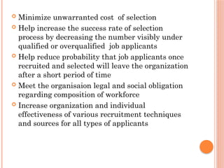  Minimize unwarranted cost of selection
 Help increase the success rate of selection
process by decreasing the number visibly under
qualified or overqualified job applicants
 Help reduce probability that job applicants once
recruited and selected will leave the organization
after a short period of time
 Meet the organisaion legal and social obligation
regarding composition of workforce
 Increase organization and individual
effectiveness of various recruitment techniques
and sources for all types of applicants
 