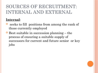 SOURCES OF RECRUITMENT:
INTERNAL AND EXTERNAL
Internal:
 seeks to fill positions from among the rank of
those currently employed
 Best suitable in succession planning – the
process of ensuring a suitable supply of
successors for current and future senior or key
jobs
 