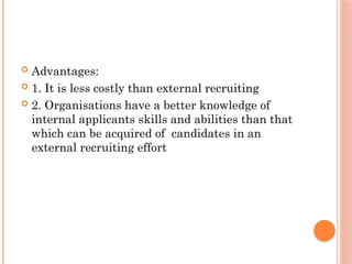  Advantages:
 1. It is less costly than external recruiting
 2. Organisations have a better knowledge of
internal applicants skills and abilities than that
which can be acquired of candidates in an
external recruiting effort
 