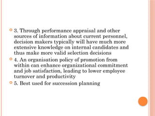  3. Through performance appraisal and other
sources of information about current personnel,
decision makers typically will have much more
extensive knowledge on internal candidates and
thus make more valid selection decisions
 4. An organisation policy of promotion from
within can enhance organizational commitment
and job satisfaction, leading to lower employee
turnover and productivity
 5. Best used for succession planning
 
