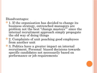 Disadvantages:
 1. If the organisation has decided to change its
business strategy, entrenched managers are
problem not the best “change masters”” since the
internal recruitment approach simply propagate
the old way of doing things
 2. Complaints of unit poaching good employees
from another unit
 3. Politics have a greater impact on internal
recruitment. Personal biased decisions towards
specific candidates not necessarily based on
performance or job requirements
 