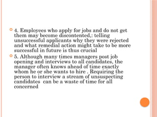  4. Employees who apply for jobs and do not get
them may become discontented,: telling
unsuccessful applicants why they were rejected
and what remedial action might take to be more
successful in future is thus crucial
 5. Although many times managers post job
opening and interviews to all candidates, the
manager often knows ahead of time exactly
whom he or she wants to hire . Requiring the
person to interview a stream of unsuspecting
candidates can be a waste of time for all
concerned
 