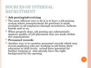 SOURCES OF INTERNAL
RECRUITMENT
 Job posting/advertising
 The most efficient way to do it is to have a job-posting
system where announcement for positions is made
available to all employees through newsletters, bulletin
boards and so on.
 When properly done, job posting can substantially
improve quality of job placement that are made within
the organisations
 Personnel records
 Another way is to examine personnel records which may
reveal employees who are working in job below their
education or skill levels, or/and have potential for
further training or who already have the right
background for the opening
 