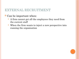 EXTERNAL RECRUITMENT
 Can be important when:
 A firm cannot get all the employees they need from
the current staff
 When the firm wants to inject a new perspective into
running the organisation
 