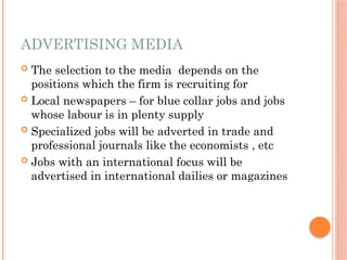 ADVERTISING MEDIA
 The selection to the media depends on the
positions which the firm is recruiting for
 Local newspapers – for blue collar jobs and jobs
whose labour is in plenty supply
 Specialized jobs will be adverted in trade and
professional journals like the economists , etc
 Jobs with an international focus will be
advertised in international dailies or magazines
 