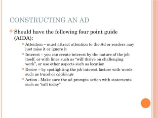 CONSTRUCTING AN AD
 Should have the following four point guide
(AIDA):
 Attention – must attract attention to the Ad or readers may
just miss it or ignore it
 Interest – you can create interest by the nature of the job
itself, or with lines such as “will thrive on challenging
work”, or use other aspects such as location
 Desire – by spotlighting the job interest factors with words
such as travel or challenge
 Action - Make sure the ad prompts action with statements
such as “call today”
 