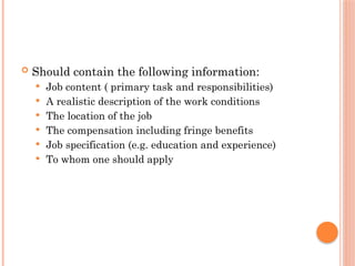  Should contain the following information:
 Job content ( primary task and responsibilities)
 A realistic description of the work conditions
 The location of the job
 The compensation including fringe benefits
 Job specification (e.g. education and experience)
 To whom one should apply
 