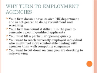WHY TURN TO EMPLOYMENT
AGENCIES
 Your firm doesn’t have its own HR department
and is not geared to doing recruitment and
screening
 Your firm has found it difficult in the past to
generate a pool if qualified applicants
 You must fill a particular opening quickly
 You want to reach currently employed individual
who might feel more comfortable dealing with
agencies than with competing companies
 You want to cut down on time you are devoting to
interviewing
 