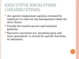 EXECUTIVE RECRUITERS
( HEADHUNTERS)
 Are special employment agencies retained by
employers to seek out top management talent for
their clients
 Usually for crucial execute and technical
positions
 Executive recruiters are becoming more and
more specialized to recruit for specific functions
or industries
 