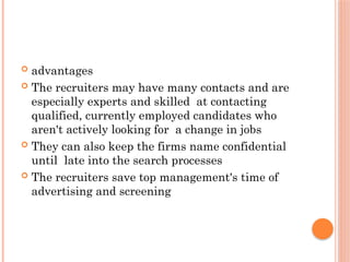  advantages
 The recruiters may have many contacts and are
especially experts and skilled at contacting
qualified, currently employed candidates who
aren't actively looking for a change in jobs
 They can also keep the firms name confidential
until late into the search processes
 The recruiters save top management's time of
advertising and screening
 