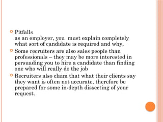  Pitfalls
as an employer, you must explain completely
what sort of candidate is required and why,
 Some recruiters are also sales people than
professionals – they may be more interested in
persuading you to hire a candidate than finding
one who will really do the job
 Recruiters also claim that what their clients say
they want is often not accurate, therefore be
prepared for some in-depth dissecting of your
request.
 