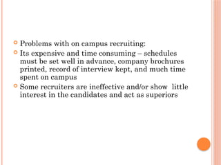  Problems with on campus recruiting:
 Its expensive and time consuming – schedules
must be set well in advance, company brochures
printed, record of interview kept, and much time
spent on campus
 Some recruiters are ineffective and/or show little
interest in the candidates and act as superiors
 