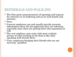 REFERRALS AND WALK-INS
 The firm posts announcements of openings and request
for referral's in its bulleting and on its wall boards and
intranet.
 Pros:
 Current employees can and usually provide accurate
information about the job applicants they are referring,
especially since their are putting their own reputation at
risk
 The new employee may come with more realistic
picture of what working in the firm is like after
speaking with friends there
 Cons: employees bringing their friends who are not
necessity qualified
 