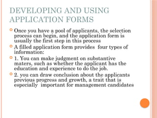 DEVELOPING AND USING
APPLICATION FORMS
 Once you have a pool of applicants, the selection
process can begin, and the application form is
usually the first step in this process
 A filled application form provides four types of
information:
 1. You can make judgment on substantive
maters, such as whether the applicant has the
education and experience to do the job.
 2. you can draw conclusion about the applicants
previous progress and growth, a trait that is
especially important for management candidates
 