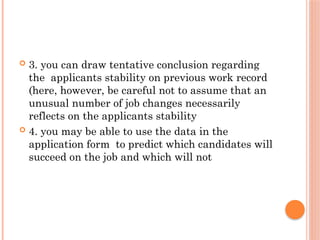  3. you can draw tentative conclusion regarding
the applicants stability on previous work record
(here, however, be careful not to assume that an
unusual number of job changes necessarily
reflects on the applicants stability
 4. you may be able to use the data in the
application form to predict which candidates will
succeed on the job and which will not
 