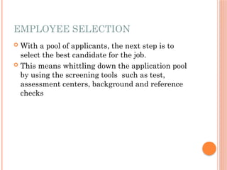 EMPLOYEE SELECTION
 With a pool of applicants, the next step is to
select the best candidate for the job.
 This means whittling down the application pool
by using the screening tools such as test,
assessment centers, background and reference
checks
 