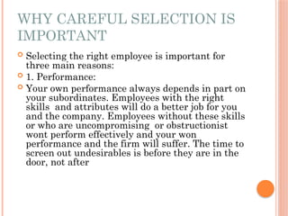 WHY CAREFUL SELECTION IS
IMPORTANT
 Selecting the right employee is important for
three main reasons:
 1. Performance:
 Your own performance always depends in part on
your subordinates. Employees with the right
skills and attributes will do a better job for you
and the company. Employees without these skills
or who are uncompromising or obstructionist
wont perform effectively and your won
performance and the firm will suffer. The time to
screen out undesirables is before they are in the
door, not after
 