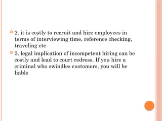  2. it is costly to recruit and hire employees in
terms of interviewing time, reference checking,
traveling etc
 3. legal implication of incompetent hiring can be
costly and lead to court redress. If you hire a
criminal who swindles customers, you will be
liable
 