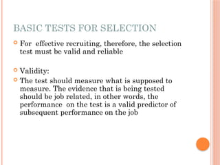 BASIC TESTS FOR SELECTION
 For effective recruiting, therefore, the selection
test must be valid and reliable
 Validity:
 The test should measure what is supposed to
measure. The evidence that is being tested
should be job related, in other words, the
performance on the test is a valid predictor of
subsequent performance on the job
 
