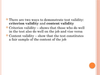  There are two ways to demonstrate test validity:
criterion validity and content validity
 Criterion validity – shows that those who do well
in the test also do well on the job and vise versa
 Content validity – show that the test constitutes
a fair sample of the content of the job
 