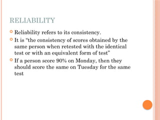 RELIABILITY
 Reliability refers to its consistency.
 It is “the consistency of scores obtained by the
same person when retested with the identical
test or with an equivalent form of test”
 If a person score 90% on Monday, then they
should score the same on Tuesday for the same
test
 