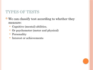 TYPES OF TESTS
 We can classify test according to whether they
measure:
 Cognitive (mental) abilities.
 Or psychomotor (motor and physical)
 Personality
 Interest or achievements
 