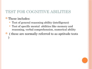 TEST FOR COGNITIVE ABILITIES
 These includes:
 Test of general reasoning ability (intelligence)
 Test of specific mental abilities like memory and
reasoning, verbal comprehension, numerical ability
 ( these are normally referred to as aptitude tests
)
 