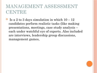 MANAGEMENT ASSESSMENT
CENTRE
 Is a 2 to 3 days simulation in which 10 – 12
candidates perform realistic tasks (like making
presentations, meetings, case study analysis –
each under watchful eye of experts. Also included
are interviews, leadership group discussions,
management games,
 