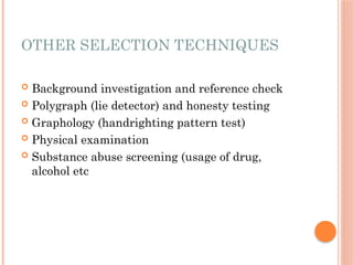 OTHER SELECTION TECHNIQUES
 Background investigation and reference check
 Polygraph (lie detector) and honesty testing
 Graphology (handrighting pattern test)
 Physical examination
 Substance abuse screening (usage of drug,
alcohol etc
 