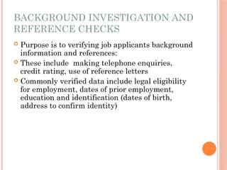 BACKGROUND INVESTIGATION AND
REFERENCE CHECKS
 Purpose is to verifying job applicants background
information and references:
 These include making telephone enquiries,
credit rating, use of reference letters
 Commonly verified data include legal eligibility
for employment, dates of prior employment,
education and identification (dates of birth,
address to confirm identity)
 