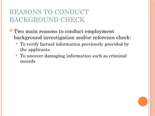 REASONS TO CONDUCT
BACKGROUND CHECK
 Two main reasons to conduct employment
background investigation and/or reference check:
 To verify factual information previously provided by
the applicants
 To uncover damaging information such as criminal
records
 