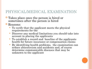 PHYSICAL/MEDICAL EXAMINATION
 Takes place once the person is hired or
sometimes after the person is hired
 Reasons:
 To verify that the applicant meets the physical
requirements for the
 Discover any medical limitations you should take into
account in placing the applicants
 To establish a record and baseline of the applicants
health for future insurance or compensation claims
 By identifying health problems, the examination can
reduce absenteeism and accidents and, of course
determine communicable diseases that may be
unknown to the applicant
 