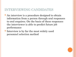 INTERVIEWING CANDIDATES
 An interview is a procedure designed to obtain
information from a person through oral responses
to oral enquires. On the basis of these responses
the interviewer is able to predict future job
performance
 Interview is by far the most widely used
personnel selection method
 
