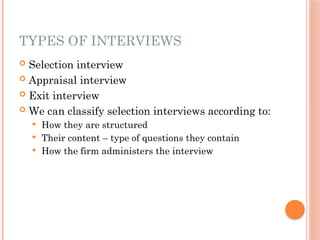 TYPES OF INTERVIEWS
 Selection interview
 Appraisal interview
 Exit interview
 We can classify selection interviews according to:
 How they are structured
 Their content – type of questions they contain
 How the firm administers the interview
 