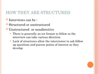 HOW THEY ARE STRUCTURED
 Interviews can be :
 Structured or unstructured
 Unstructured or nondirective
 There is generally no set format to follow so the
interview can take various direction
 Lack of structures allow the interviewer to ask follow
up questions and pursue points of interest as they
develop
 