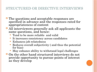 STRUCTURED OR DIRECTIVE INTERVIEWS
 The questions and acceptable responses are
specified in advance and the responses rated for
appropriateness of content
 All interviewers generally ask all applicants the
same questions, and hence:
 Tend to be more reliable and valid
 It increases consistency across candidates
 Enhances job relatedness
 Reduces overall subjectivity ( and thus the potential
for bias)
 May enhance ability to withstand legal challenges
 On the other hand structured interviews do not
provide opportunity to pursue points of interest
as they develop
 