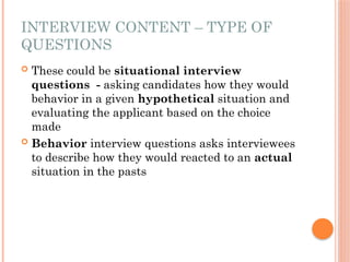 INTERVIEW CONTENT – TYPE OF
QUESTIONS
 These could be situational interview
questions - asking candidates how they would
behavior in a given hypothetical situation and
evaluating the applicant based on the choice
made
 Behavior interview questions asks interviewees
to describe how they would reacted to an actual
situation in the pasts
 