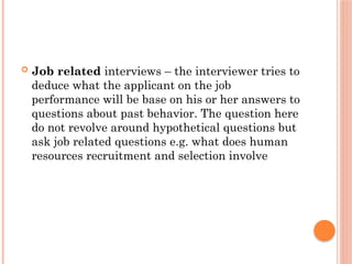  Job related interviews – the interviewer tries to
deduce what the applicant on the job
performance will be base on his or her answers to
questions about past behavior. The question here
do not revolve around hypothetical questions but
ask job related questions e.g. what does human
resources recruitment and selection involve
 