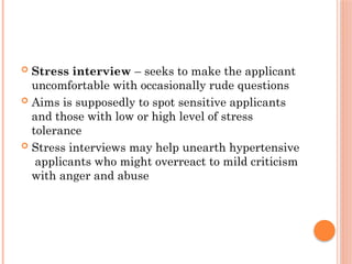  Stress interview – seeks to make the applicant
uncomfortable with occasionally rude questions
 Aims is supposedly to spot sensitive applicants
and those with low or high level of stress
tolerance
 Stress interviews may help unearth hypertensive
applicants who might overreact to mild criticism
with anger and abuse
 