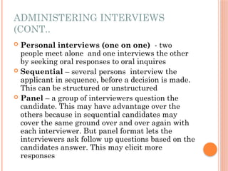 ADMINISTERING INTERVIEWS
(CONT..
 Personal interviews (one on one) - two
people meet alone and one interviews the other
by seeking oral responses to oral inquires
 Sequential – several persons interview the
applicant in sequence, before a decision is made.
This can be structured or unstructured
 Panel – a group of interviewers question the
candidate. This may have advantage over the
others because in sequential candidates may
cover the same ground over and over again with
each interviewer. But panel format lets the
interviewers ask follow up questions based on the
candidates answer. This may elicit more
responses
 