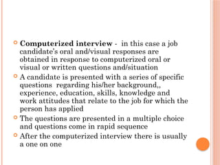  Computerized interview - in this case a job
candidate’s oral and/visual responses are
obtained in response to computerized oral or
visual or written questions and/situation
 A candidate is presented with a series of specific
questions regarding his/her background,,
experience, education, skills, knowledge and
work attitudes that relate to the job for which the
person has applied
 The questions are presented in a multiple choice
and questions come in rapid sequence
 After the computerized interview there is usually
a one on one
 