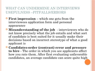 WHAT CAN UNDERMINE AN INTERVIEWS
USEFULNESS –PITFALLS/ERRORS
 First impression – which one gets from the
interviewees application form and personal
appearance
 Misunderstanding of the job - interviewers who do
not know precisely what the job entails and what sort
of candidate is best suited for it usually make their
decisions based on incorrect stereotype of what a good
applicant is
 Candidates-order (contrast) error and pressure
to hire - The order in which you see applicants affect
how you rate them. After first evaluating unfavorable
candidates, an average candidate can score quite high
 
