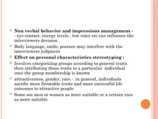  Non verbal behavior and impressions management -
- eye contact, energy levels , low voice etc can influence the
interviewers decision
 Body language, smile, posture may interfere with the
interviewers judgment
 Effect on personal characteristics stereotyping :
 Involves categorizing groups according to general traits
then attributing those traits to a particular individual
once the group membership is known
 attractiveness, gender, race - in general, individuals
ascribe more favorable traits and more successful life
outcomes to attractive people
 Some see men or women as more suitable or a certain race
as more suitable
 