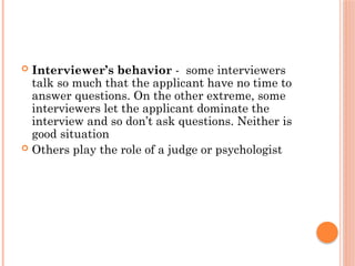  Interviewer’s behavior - some interviewers
talk so much that the applicant have no time to
answer questions. On the other extreme, some
interviewers let the applicant dominate the
interview and so don’t ask questions. Neither is
good situation
 Others play the role of a judge or psychologist
 
