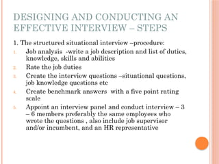 DESIGNING AND CONDUCTING AN
EFFECTIVE INTERVIEW – STEPS
1. The structured situational interview –procedure:
1. Job analysis -write a job description and list of duties,
knowledge, skills and abilities
2. Rate the job duties
3. Create the interview questions –situational questions,
job knowledge questions etc
4. Create benchmark answers with a five point rating
scale
5. Appoint an interview panel and conduct interview – 3
– 6 members preferably the same employees who
wrote the questions , also include job supervisor
and/or incumbent, and an HR representative
 